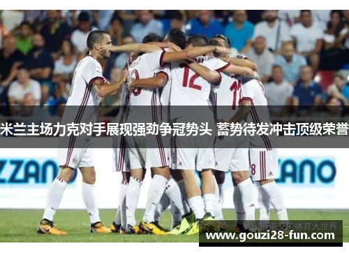 米兰主场力克对手展现强劲争冠势头 蓄势待发冲击顶级荣誉