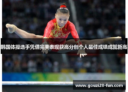 韩国体操选手凭借完美表现获高分创个人最佳成绩成就新高