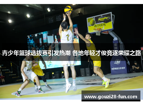 青少年篮球选拔赛引发热潮 各地年轻才俊竞逐荣耀之路