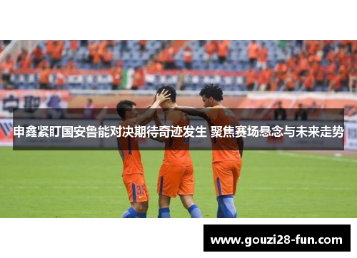 申鑫紧盯国安鲁能对决期待奇迹发生 聚焦赛场悬念与未来走势