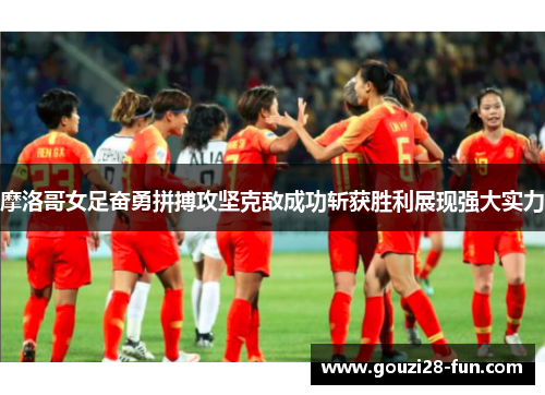 摩洛哥女足奋勇拼搏攻坚克敌成功斩获胜利展现强大实力
